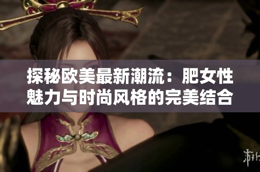 探秘欧美最新潮流：肥女性魅力与时尚风格的完美结合