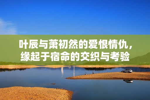 叶辰与萧初然的爱恨情仇，缘起于宿命的交织与考验