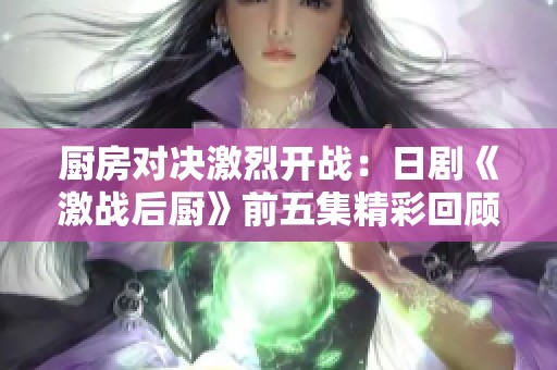 厨房对决激烈开战：日剧《激战后厨》前五集精彩回顾与解析