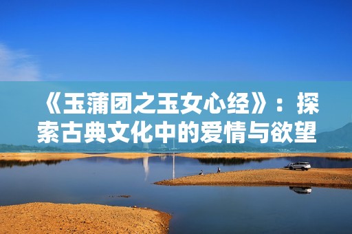 《玉蒲团之玉女心经》：探索古典文化中的爱情与欲望之美