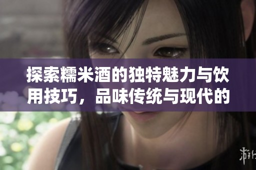 探索糯米酒的独特魅力与饮用技巧，品味传统与现代的完美结合