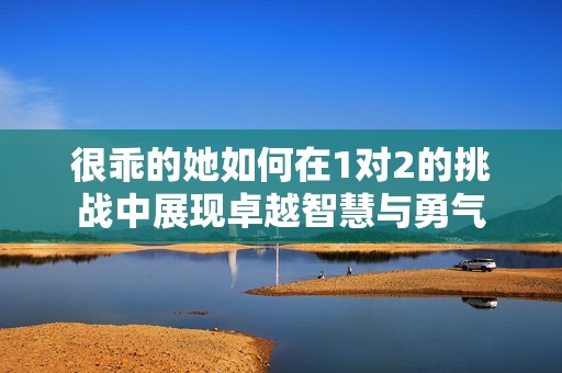 很乖的她如何在1对2的挑战中展现卓越智慧与勇气