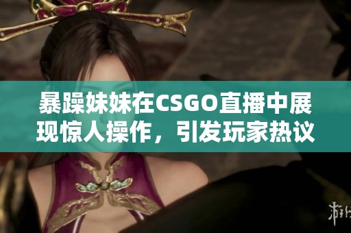 暴躁妹妹在CSGO直播中展现惊人操作，引发玩家热议