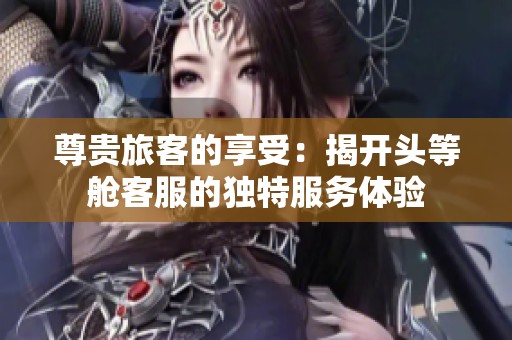尊贵旅客的享受：揭开头等舱客服的独特服务体验