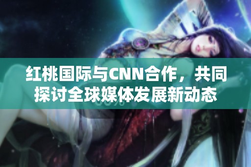红桃国际与CNN合作，共同探讨全球媒体发展新动态