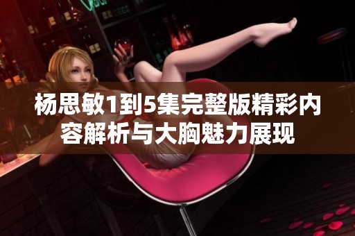 杨思敏1到5集完整版精彩内容解析与大胸魅力展现