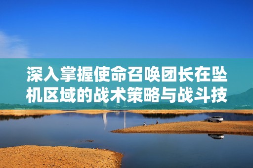 深入掌握使命召唤团长在坠机区域的战术策略与战斗技巧