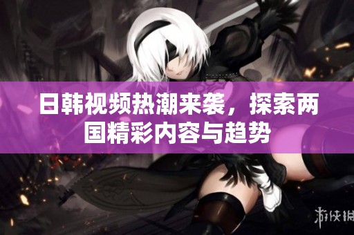 日韩视频热潮来袭，探索两国精彩内容与趋势