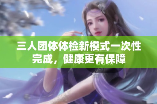 三人团体体检新模式一次性完成，健康更有保障