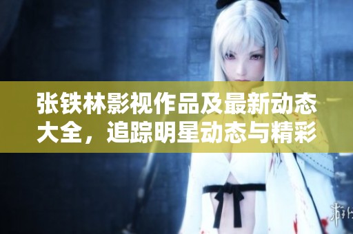 张铁林影视作品及最新动态大全，追踪明星动态与精彩人生