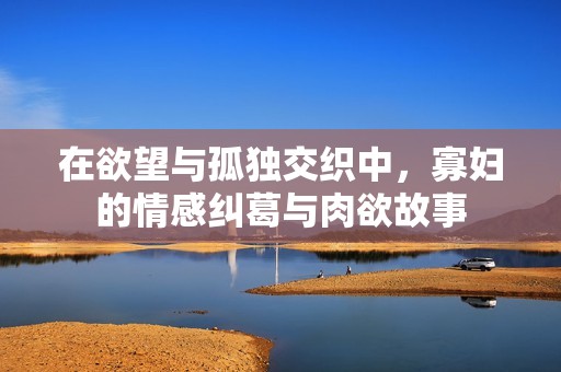 在欲望与孤独交织中，寡妇的情感纠葛与肉欲故事