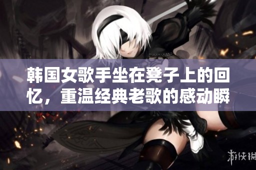 韩国女歌手坐在凳子上的回忆，重温经典老歌的感动瞬间