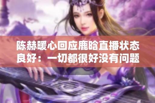 陈赫暖心回应鹿晗直播状态良好：一切都很好没有问题