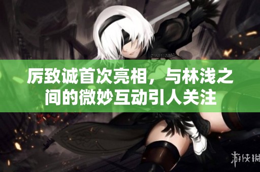 厉致诚首次亮相，与林浅之间的微妙互动引人关注
