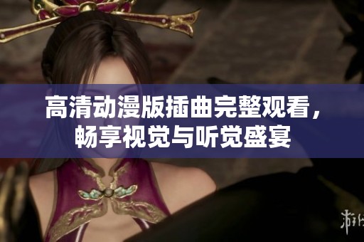 高清动漫版插曲完整观看，畅享视觉与听觉盛宴