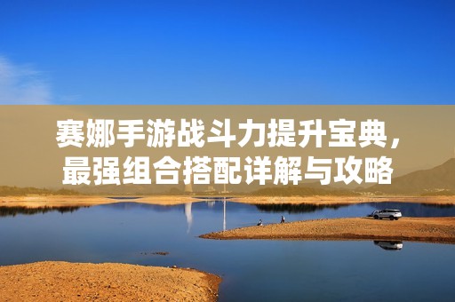 赛娜手游战斗力提升宝典，最强组合搭配详解与攻略
