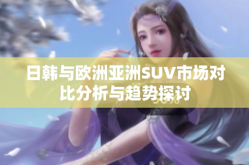日韩与欧洲亚洲SUV市场对比分析与趋势探讨