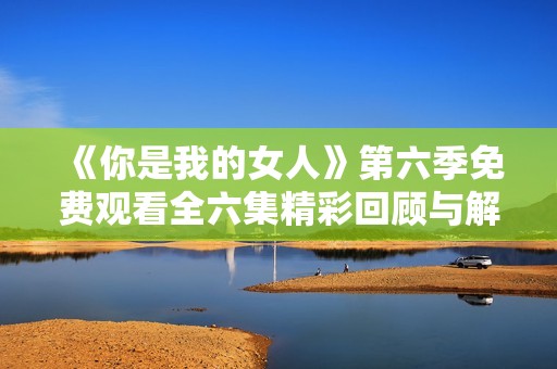 《你是我的女人》第六季免费观看全六集精彩回顾与解读