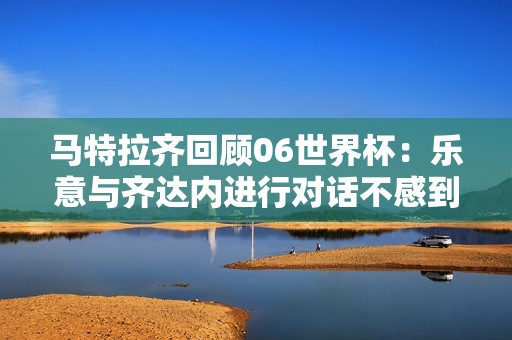 马特拉齐回顾06世界杯：乐意与齐达内进行对话不感到困扰