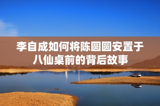 李自成如何将陈圆圆安置于八仙桌前的背后故事