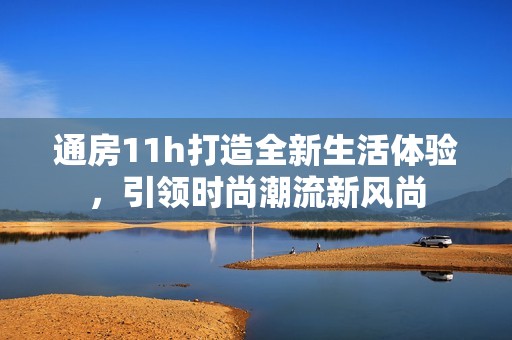 通房11h打造全新生活体验，引领时尚潮流新风尚