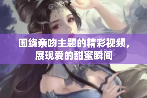 围绕亲吻主题的精彩视频，展现爱的甜蜜瞬间