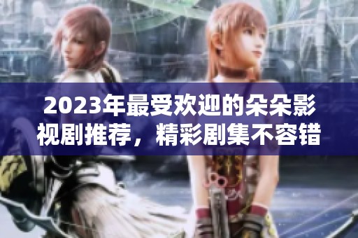 2023年最受欢迎的朵朵影视剧推荐，精彩剧集不容错过