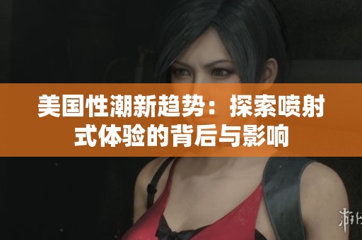 美国性潮新趋势：探索喷射式体验的背后与影响
