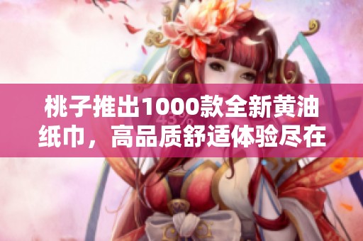 桃子推出1000款全新黄油纸巾，高品质舒适体验尽在掌握