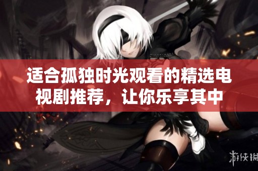 适合孤独时光观看的精选电视剧推荐，让你乐享其中