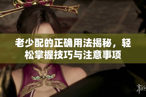 老少配的正确用法揭秘，轻松掌握技巧与注意事项