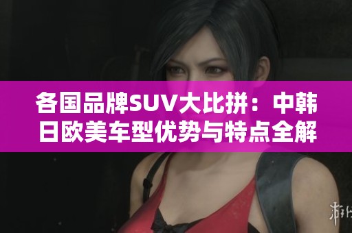 各国品牌SUV大比拼：中韩日欧美车型优势与特点全解析