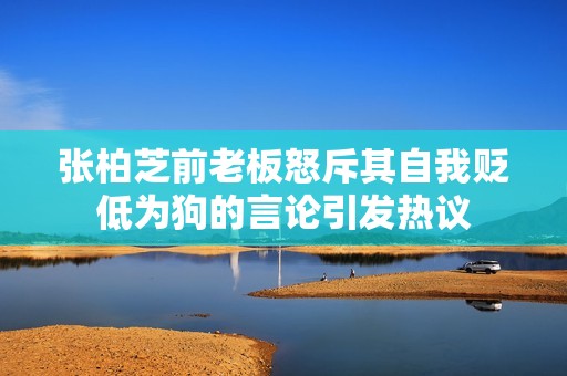 张柏芝前老板怒斥其自我贬低为狗的言论引发热议