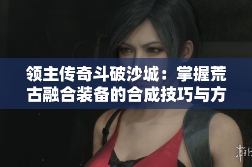 领主传奇斗破沙城：掌握荒古融合装备的合成技巧与方法