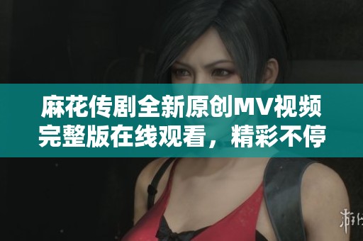 麻花传剧全新原创MV视频完整版在线观看，精彩不停歇