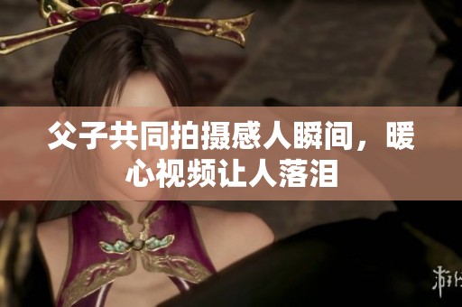 父子共同拍摄感人瞬间，暖心视频让人落泪