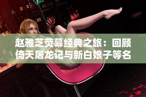 赵雅芝荧幕经典之旅：回顾倚天屠龙记与新白娘子等名作