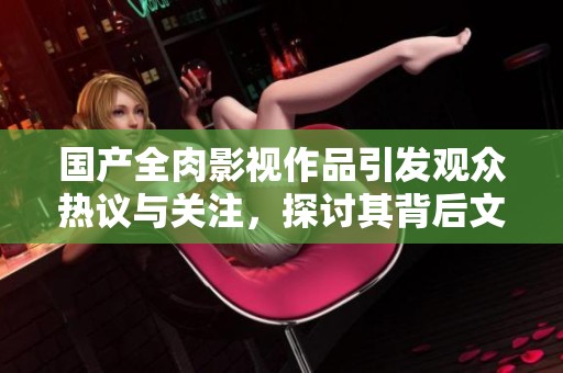 国产全肉影视作品引发观众热议与关注，探讨其背后文化现象