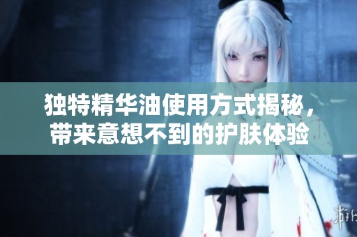 独特精华油使用方式揭秘，带来意想不到的护肤体验