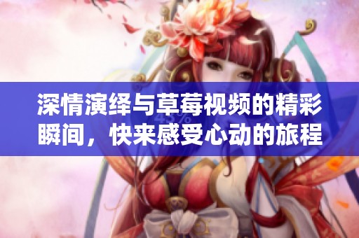 深情演绎与草莓视频的精彩瞬间，快来感受心动的旅程