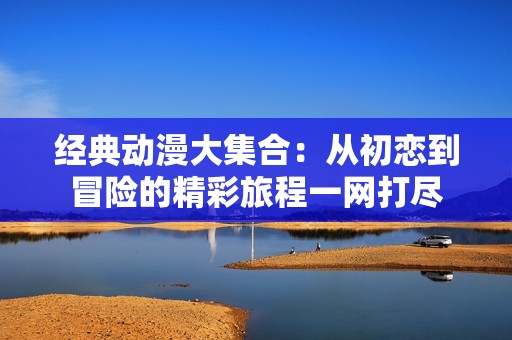 经典动漫大集合：从初恋到冒险的精彩旅程一网打尽