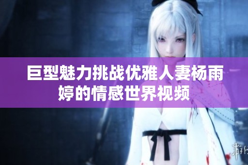 巨型魅力挑战优雅人妻杨雨婷的情感世界视频
