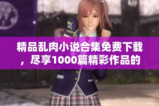 精品乱肉小说合集免费下载，尽享1000篇精彩作品的快感