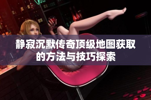 静寂沉默传奇顶级地图获取的方法与技巧探索