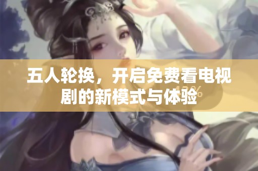 五人轮换，开启免费看电视剧的新模式与体验
