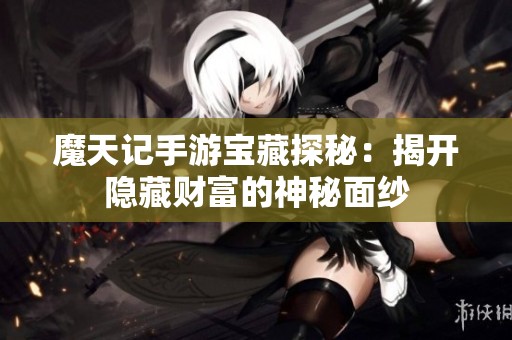 魔天记手游宝藏探秘：揭开隐藏财富的神秘面纱
