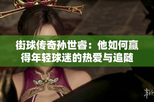 街球传奇孙世睿：他如何赢得年轻球迷的热爱与追随