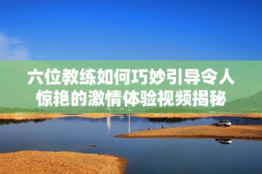 六位教练如何巧妙引导令人惊艳的激情体验视频揭秘