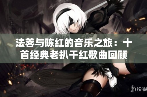 法蓉与陈红的音乐之旅：十首经典老扒干红歌曲回顾