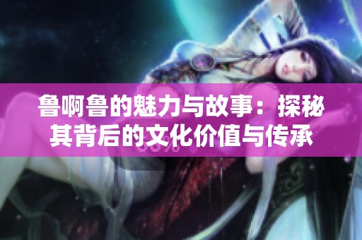 鲁啊鲁的魅力与故事：探秘其背后的文化价值与传承